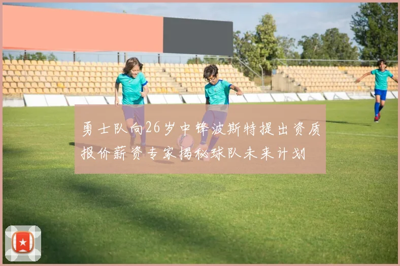勇士队向26岁中锋波斯特提出资质报价薪资专家揭秘球队未来计划