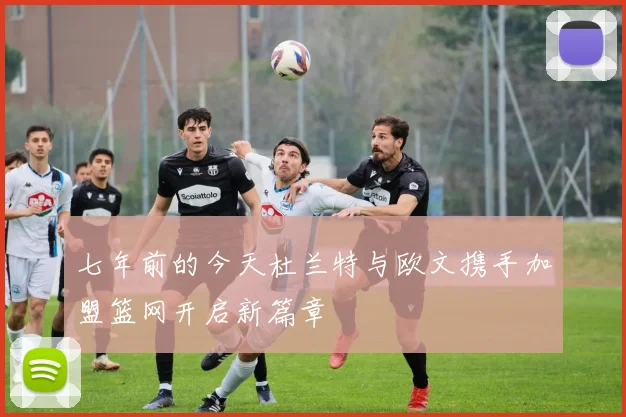 七年前的今天杜兰特与欧文携手加盟篮网开启新篇章