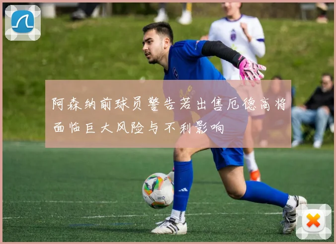 阿森纳前球员警告若出售厄德高将面临巨大风险与不利影响