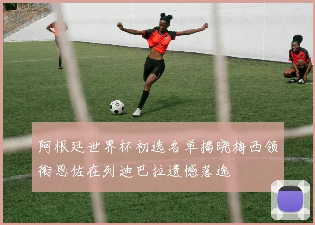 阿根廷世界杯初选名单揭晓梅西领衔恩佐在列迪巴拉遗憾落选