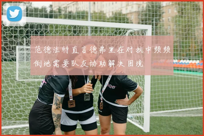 范德法特直言德弗里在对抗中频频倒地需要队友协助解决困境