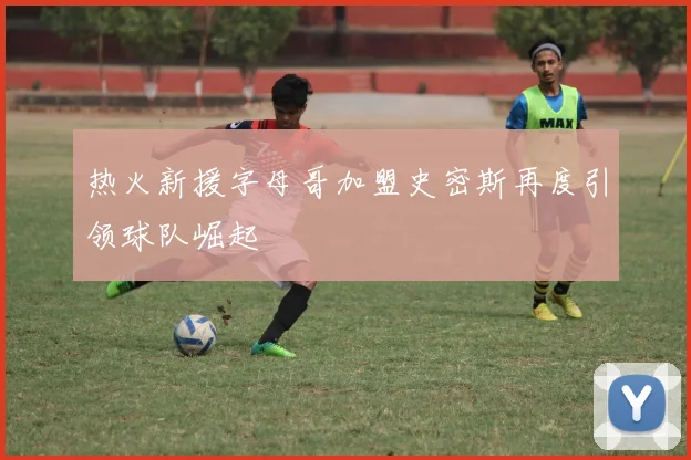 热火新援字母哥加盟史密斯再度引领球队崛起