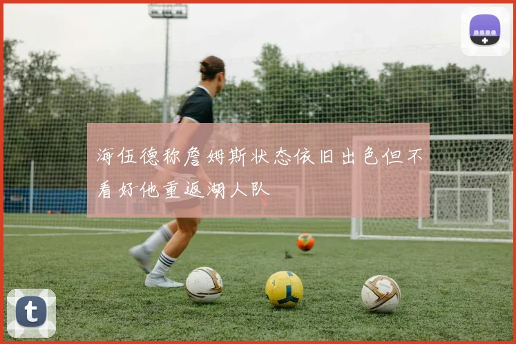 海伍德称詹姆斯状态依旧出色但不看好他重返湖人队