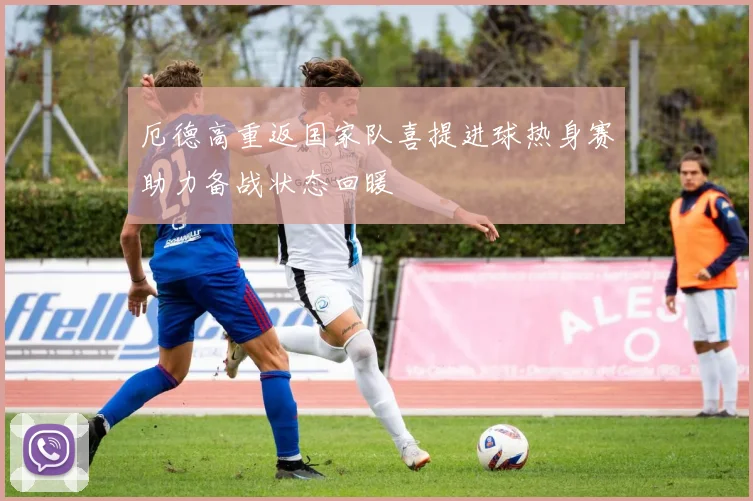 厄德高重返国家队喜提进球热身赛助力备战状态回暖