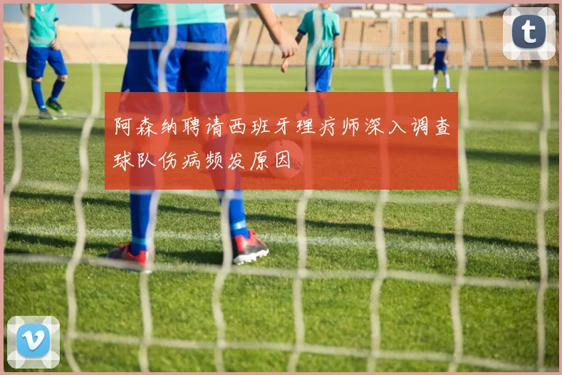 阿森纳聘请西班牙理疗师深入调查球队伤病频发原因