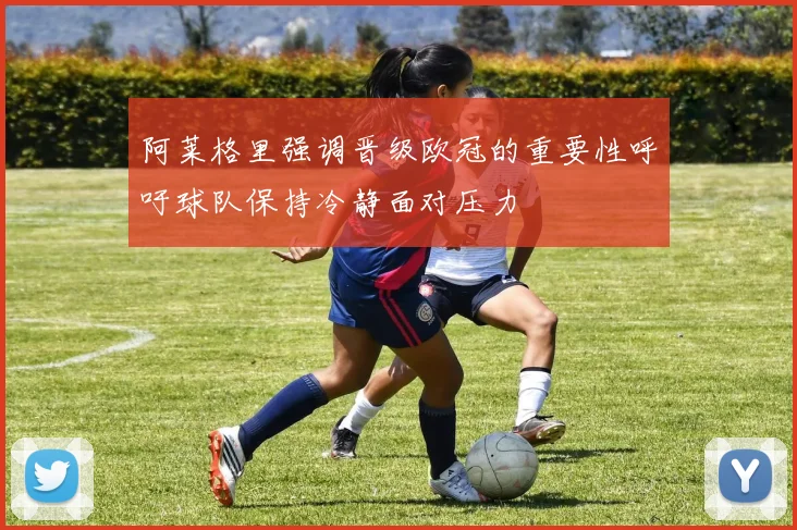 阿莱格里强调晋级欧冠的重要性呼吁球队保持冷静面对压力