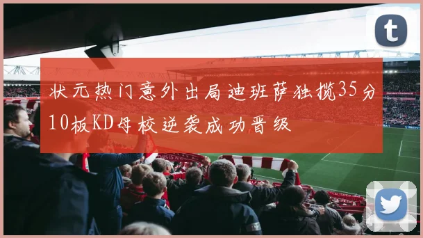 状元热门意外出局迪班萨独揽35分10板KD母校逆袭成功晋级