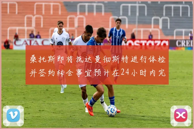 桑托斯即将抵达曼彻斯特进行体检并签约转会事宜预计在24小时内完成