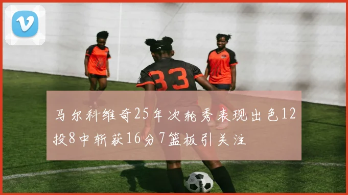马尔科维奇25年次轮秀表现出色12投8中斩获16分7篮板引关注