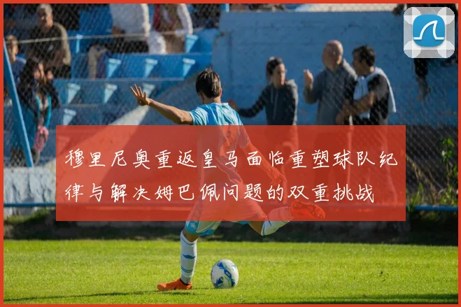 穆里尼奥重返皇马面临重塑球队纪律与解决姆巴佩问题的双重挑战