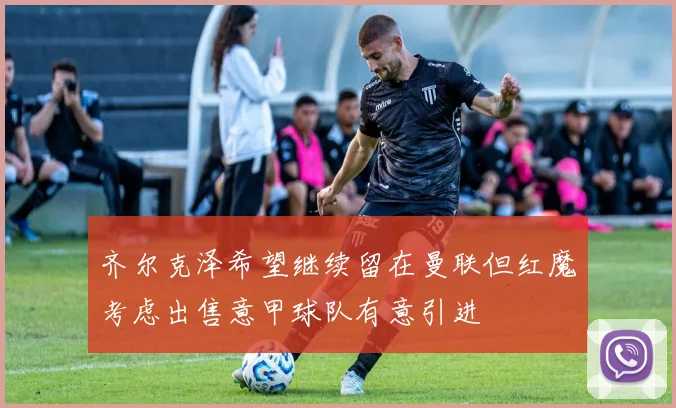 齐尔克泽希望继续留在曼联但红魔考虑出售意甲球队有意引进