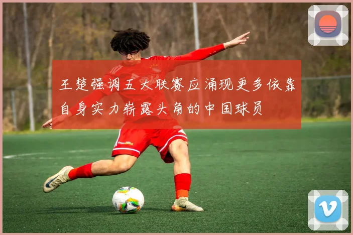 王楚强调五大联赛应涌现更多依靠自身实力崭露头角的中国球员
