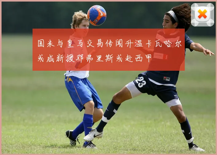 国米与皇马交易传闻升温卡瓦哈尔或成新援邓弗里斯或赴西甲