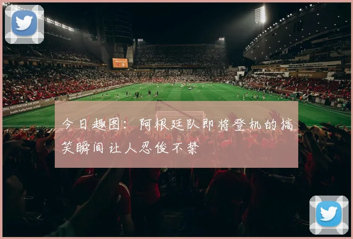 今日趣图：阿根廷队即将登机的搞笑瞬间让人忍俊不禁