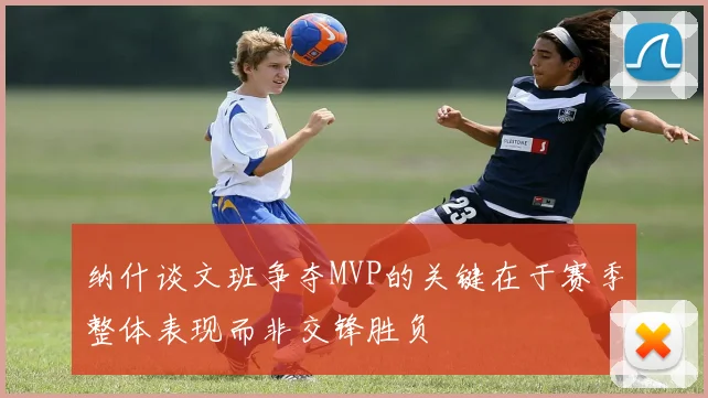 纳什谈文班争夺MVP的关键在于赛季整体表现而非交锋胜负