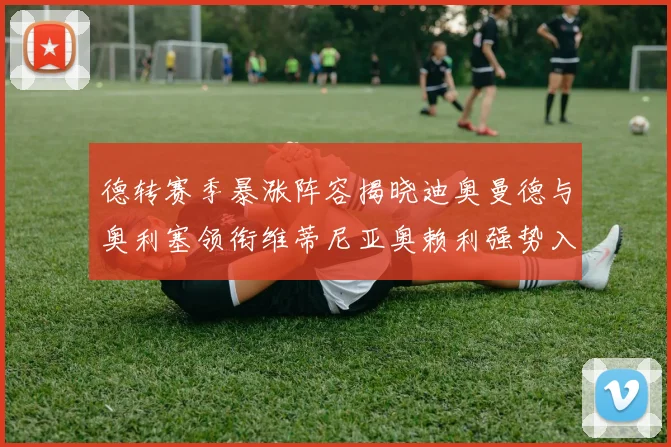 德转赛季暴涨阵容揭晓迪奥曼德与奥利塞领衔维蒂尼亚奥赖利强势入选