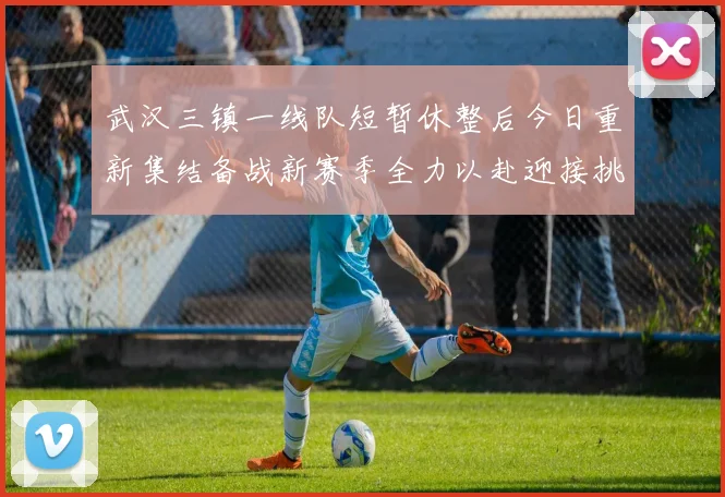 武汉三镇一线队短暂休整后今日重新集结备战新赛季全力以赴迎接挑战