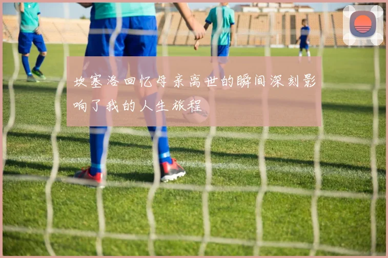 坎塞洛回忆母亲离世的瞬间深刻影响了我的人生旅程