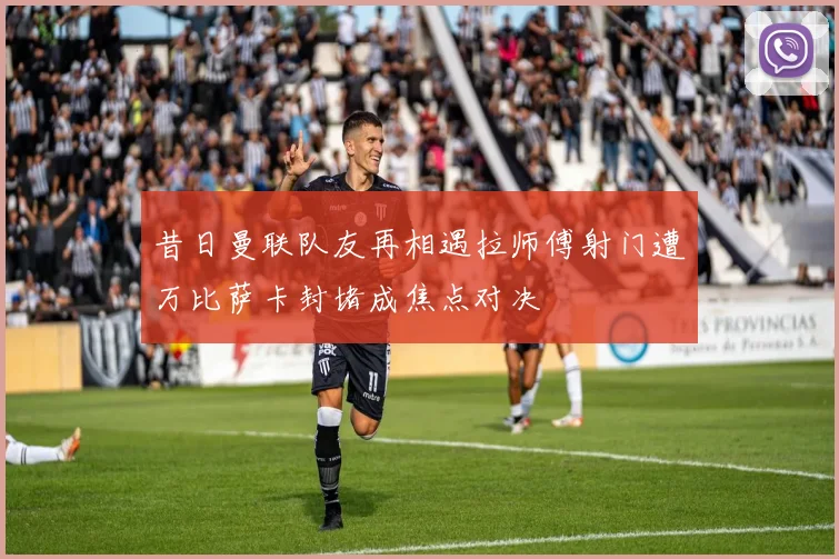 昔日曼联队友再相遇拉师傅射门遭万比萨卡封堵成焦点对决