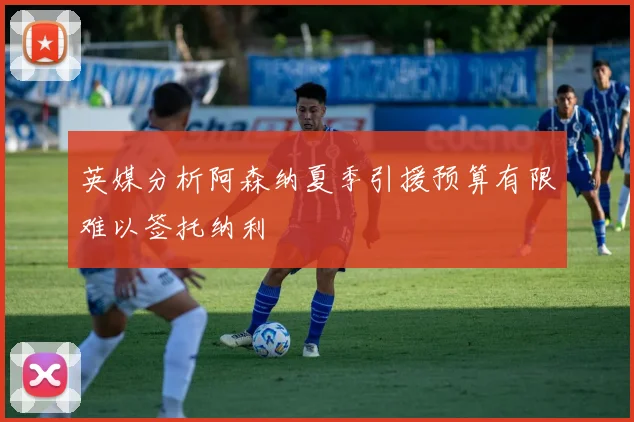 英媒分析阿森纳夏季引援预算有限难以签托纳利