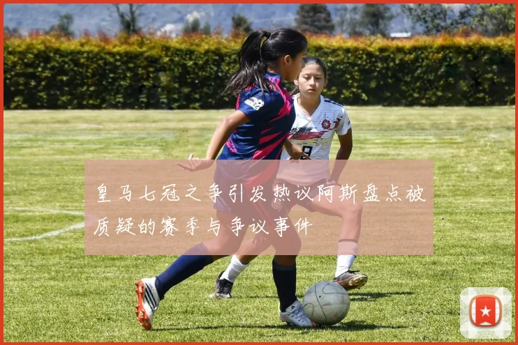 皇马七冠之争引发热议阿斯盘点被质疑的赛季与争议事件