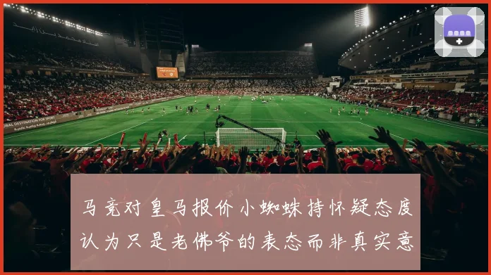 马竞对皇马报价小蜘蛛持怀疑态度认为只是老佛爷的表态而非真实意图