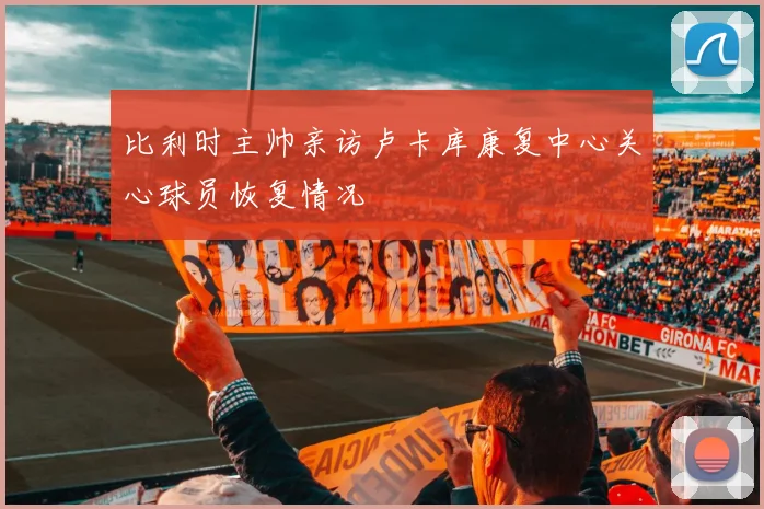 比利时主帅亲访卢卡库康复中心关心球员恢复情况