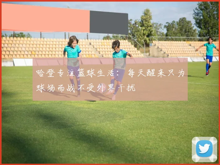 哈登专注篮球生活：每天醒来只为球场而战不受外界干扰