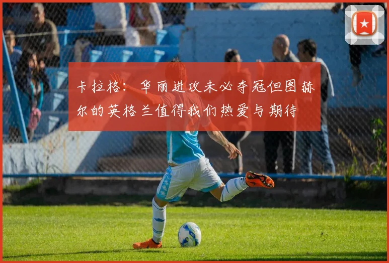 卡拉格：华丽进攻未必夺冠但图赫尔的英格兰值得我们热爱与期待