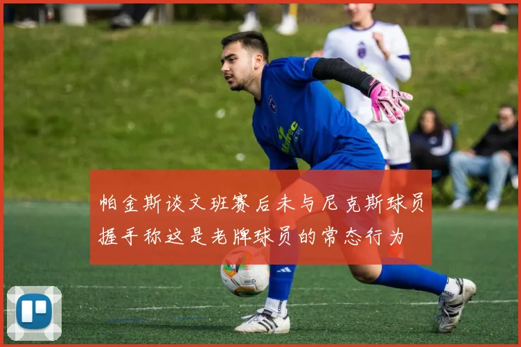 帕金斯谈文班赛后未与尼克斯球员握手称这是老牌球员的常态行为