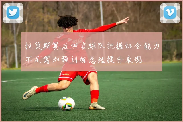 拉莫斯赛后坦言球队把握机会能力不足需加强训练总结提升表现