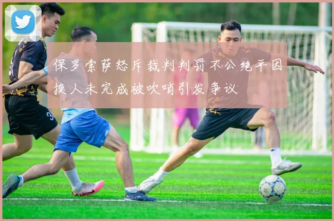 保罗索萨怒斥裁判判罚不公绝平因换人未完成被吹哨引发争议