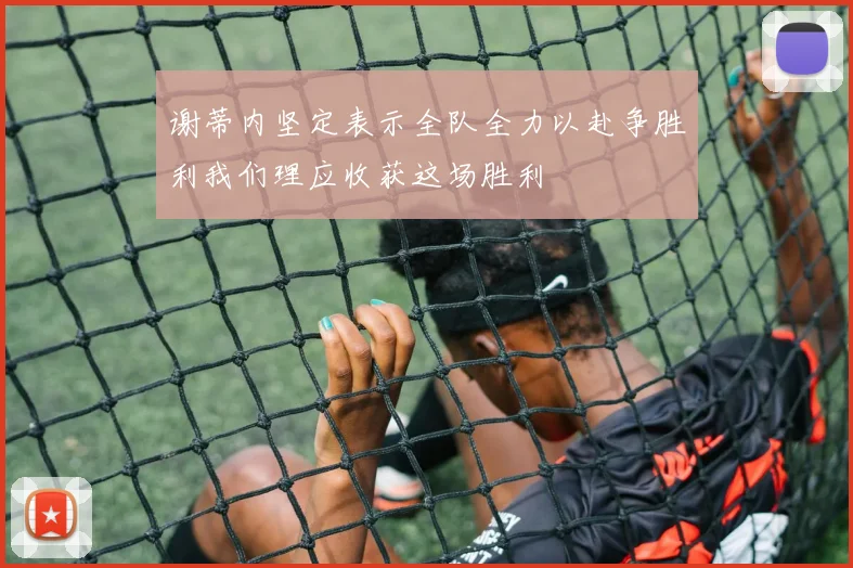 谢蒂内坚定表示全队全力以赴争胜利我们理应收获这场胜利