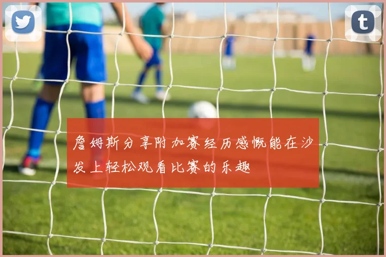 詹姆斯分享附加赛经历感慨能在沙发上轻松观看比赛的乐趣