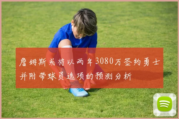 詹姆斯或将以两年3080万签约勇士并附带球员选项的预测分析